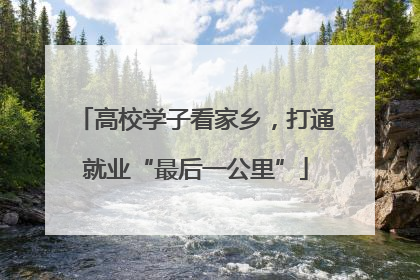 高校学子看家乡，打通就业“最后一公里”